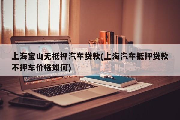 上海宝山无抵押汽车贷款(上海汽车抵押贷款不押车价格如何)