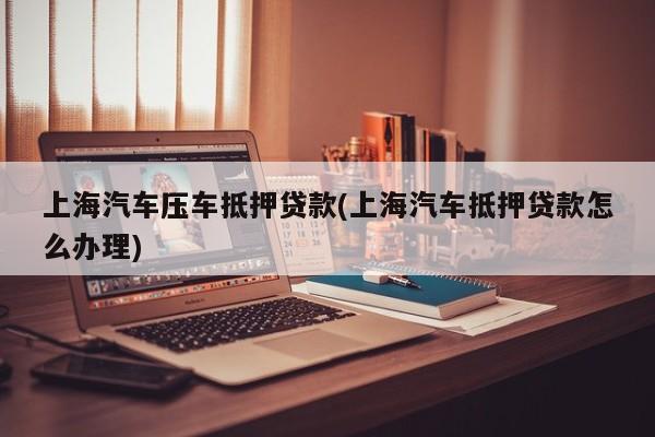 上海汽车压车抵押贷款(上海汽车抵押贷款怎么办理)