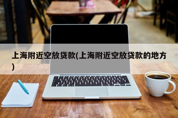 上海附近空放贷款(上海附近空放贷款的地方)