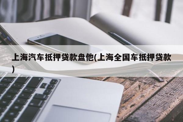 上海汽车抵押贷款盘他(上海全国车抵押贷款)